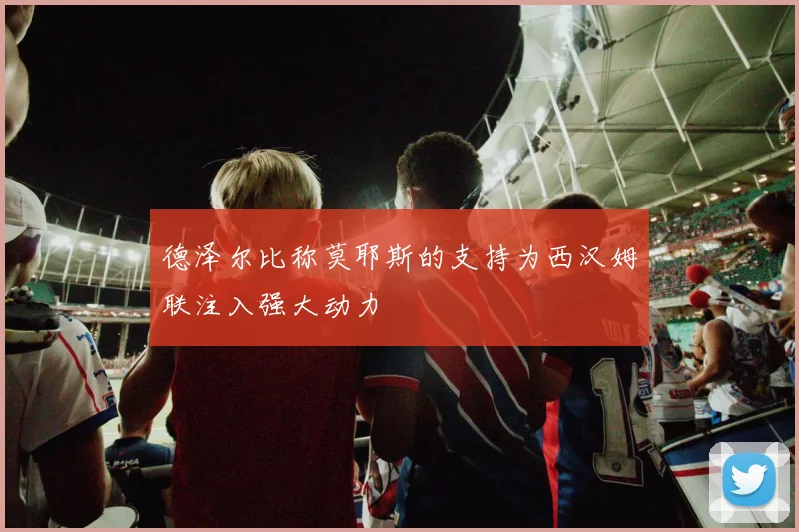 德泽尔比称莫耶斯的支持为西汉姆联注入强大动力