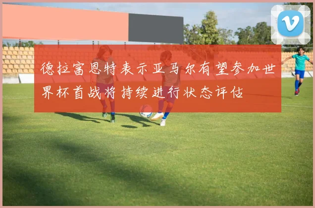德拉富恩特表示亚马尔有望参加世界杯首战将持续进行状态评估