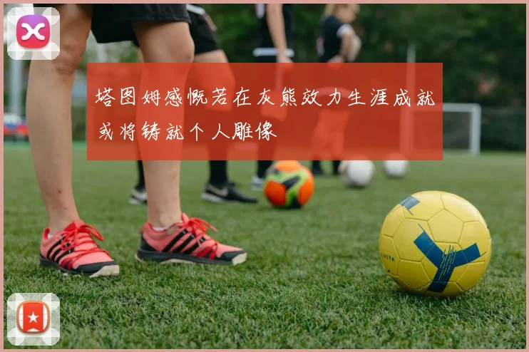 塔图姆感慨若在灰熊效力生涯成就或将铸就个人雕像