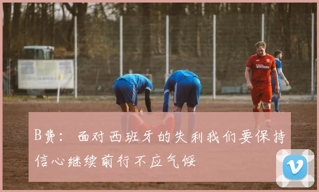 B费：面对西班牙的失利我们要保持信心继续前行不应气馁