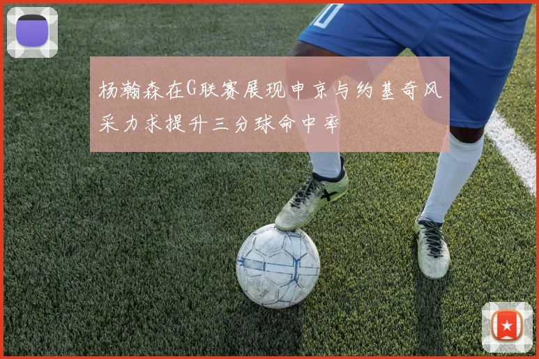 杨瀚森在G联赛展现申京与约基奇风采力求提升三分球命中率