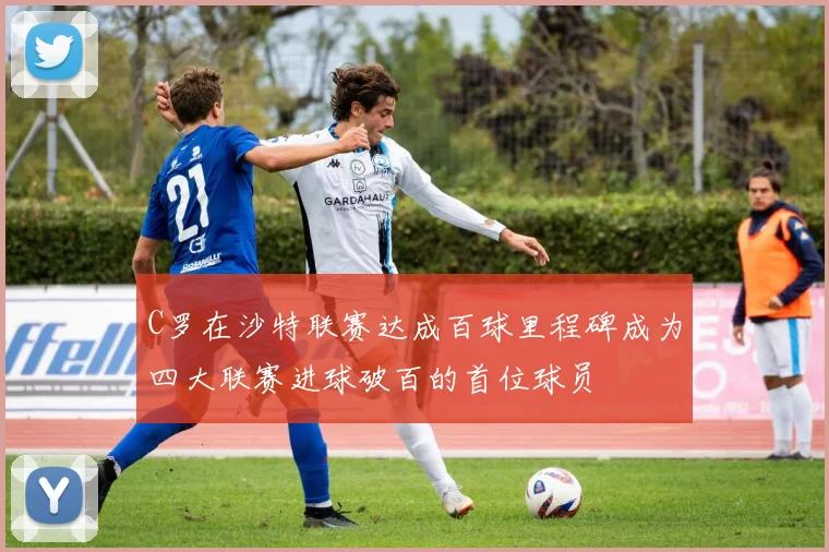 C罗在沙特联赛达成百球里程碑成为四大联赛进球破百的首位球员