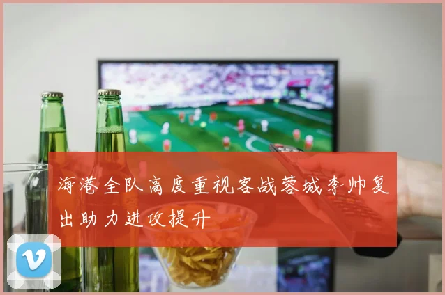 海港全队高度重视客战蓉城李帅复出助力进攻提升