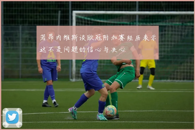 若昂内维斯谈欧冠附加赛经历表示这不是问题的信心与决心