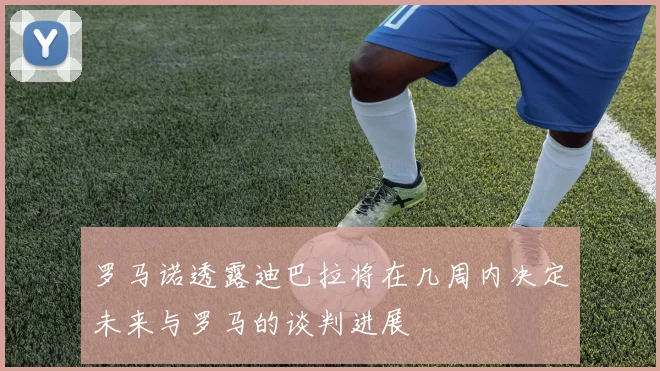 罗马诺透露迪巴拉将在几周内决定未来与罗马的谈判进展