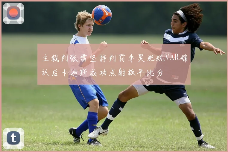 主裁判张雷坚持判罚李昊犯规VAR确认后卡迪斯成功点射扳平比分