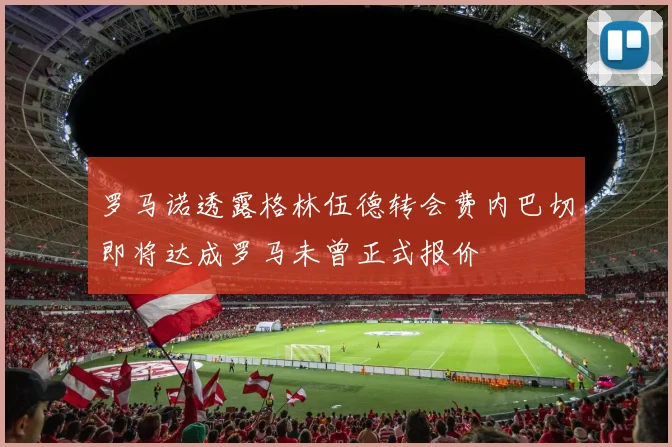 罗马诺透露格林伍德转会费内巴切即将达成罗马未曾正式报价