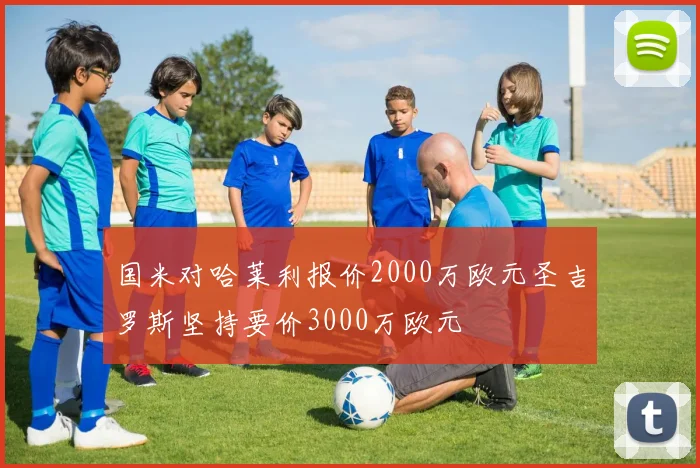 国米对哈莱利报价2000万欧元圣吉罗斯坚持要价3000万欧元