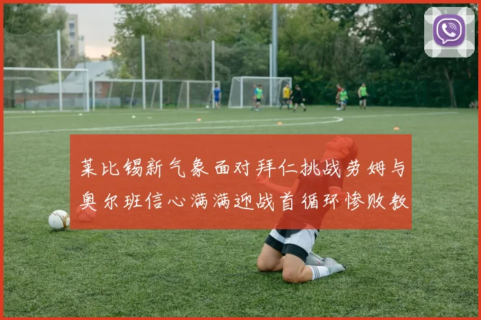 莱比锡新气象面对拜仁挑战劳姆与奥尔班信心满满迎战首循环惨败教训